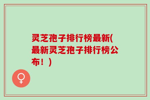 灵芝孢子排行榜最新(最新灵芝孢子排行榜公布！)