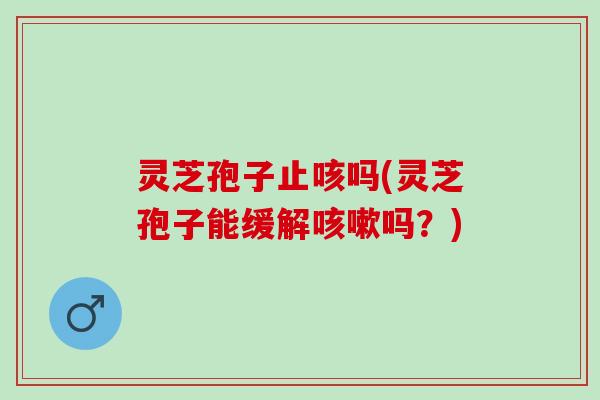 灵芝孢子止咳吗(灵芝孢子能缓解咳嗽吗？)