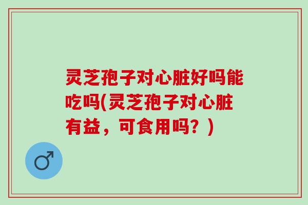 灵芝孢子对心脏好吗能吃吗(灵芝孢子对心脏有益，可食用吗？)