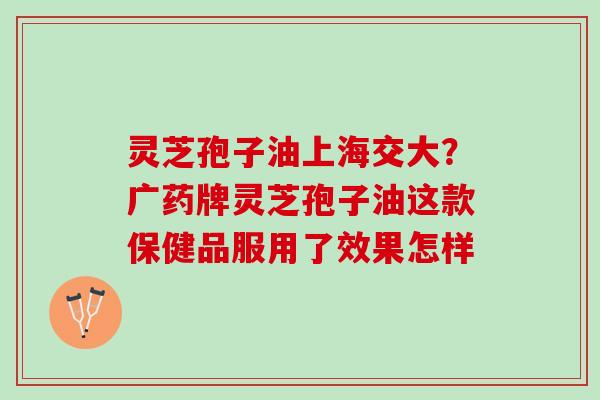 灵芝孢子油上海交大？广药牌灵芝孢子油这款保健品服用了效果怎样