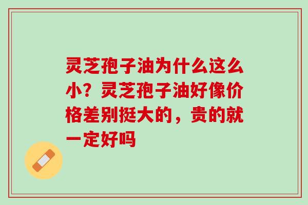 灵芝孢子油为什么这么小？灵芝孢子油好像价格差别挺大的，贵的就一定好吗
