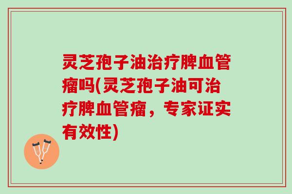 灵芝孢子油治疗脾血管瘤吗(灵芝孢子油可治疗脾血管瘤，专家证实有效性)