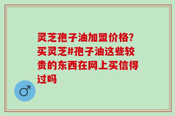 灵芝孢子油加盟价格？买灵芝#孢子油这些较贵的东西在网上买信得过吗