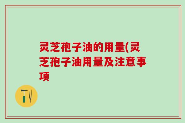 灵芝孢子油的用量(灵芝孢子油用量及注意事项