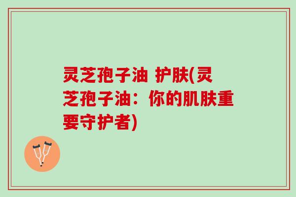 灵芝孢子油 护肤(灵芝孢子油：你的肌肤重要守护者)