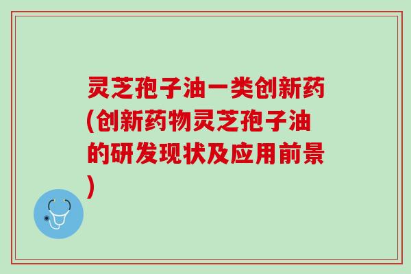 灵芝孢子油一类创新药(创新灵芝孢子油的研发现状及应用前景)