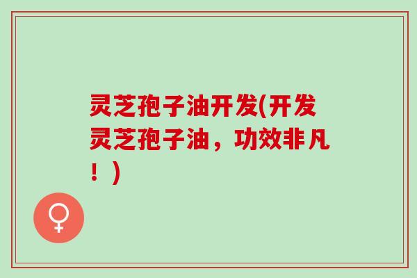 灵芝孢子油开发(开发灵芝孢子油，功效非凡！)