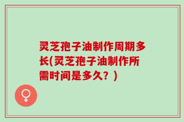 灵芝孢子油制作周期多长(灵芝孢子油制作所需时间是多久？)