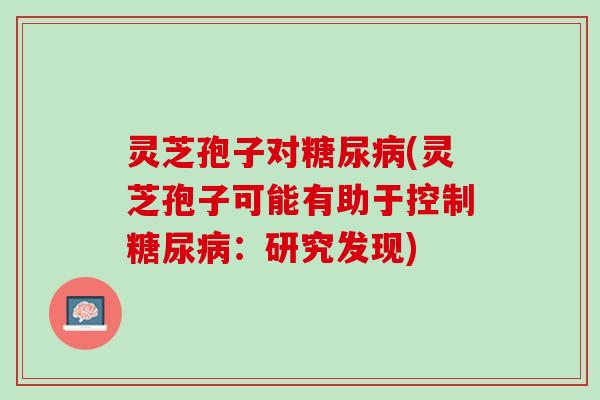 灵芝孢子对糖尿病(灵芝孢子可能有助于控制糖尿病：研究发现)