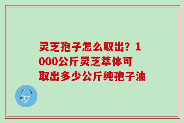 灵芝孢子怎么取出?1000公斤灵芝萃体可取出多少公斤纯孢子油 灵芝孢子怎么取出?1000公斤灵芝萃体可取出多少公斤纯孢子油
