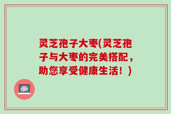 灵芝孢子大枣(灵芝孢子与大枣的完美搭配，助您享受健康生活！)