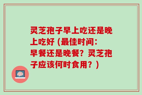 灵芝孢子早上吃还是晚上吃好 (最佳时间：早餐还是晚餐？灵芝孢子应该何时食用？)
