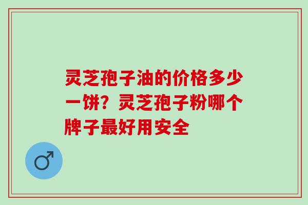 灵芝孢子油的价格多少一饼？灵芝孢子粉哪个牌子最好用安全