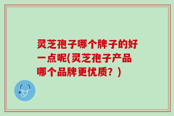灵芝孢子哪个牌子的好一点呢(灵芝孢子产品哪个品牌更优质？)