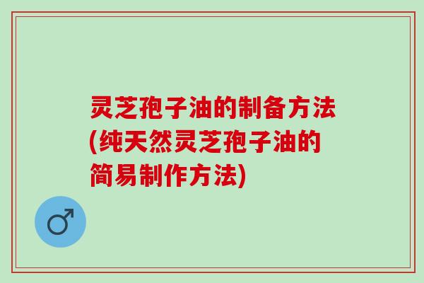 灵芝孢子油的制备方法(纯天然灵芝孢子油的简易制作方法)