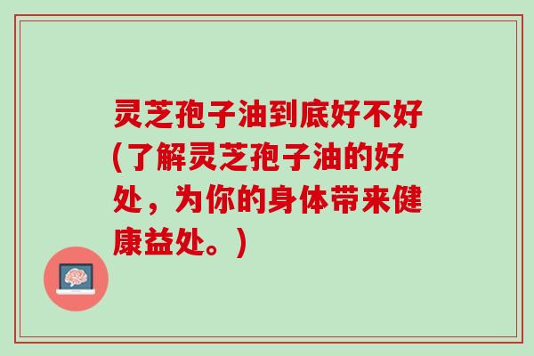 灵芝孢子油到底好不好(了解灵芝孢子油的好处，为你的身体带来健康益处。)