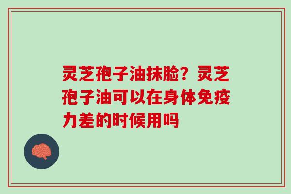 灵芝孢子油抹脸？灵芝孢子油可以在身体免疫力差的时候用吗