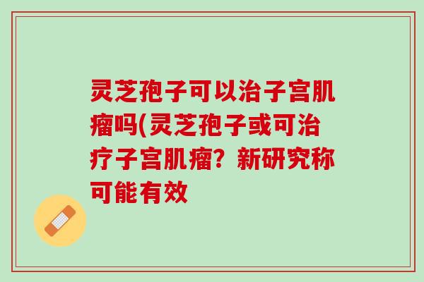 灵芝孢子可以治子宫肌瘤吗(灵芝孢子或可治疗子宫肌瘤？新研究称可能有效