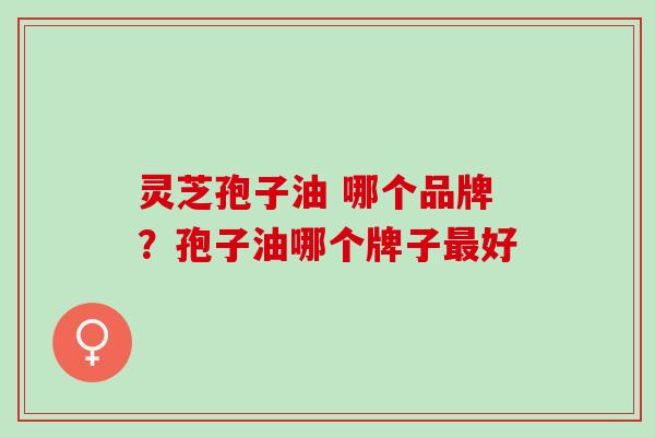 灵芝孢子油 哪个品牌?孢子油哪个牌子好 灵芝孢子油 哪个品牌?孢子油哪个牌子好