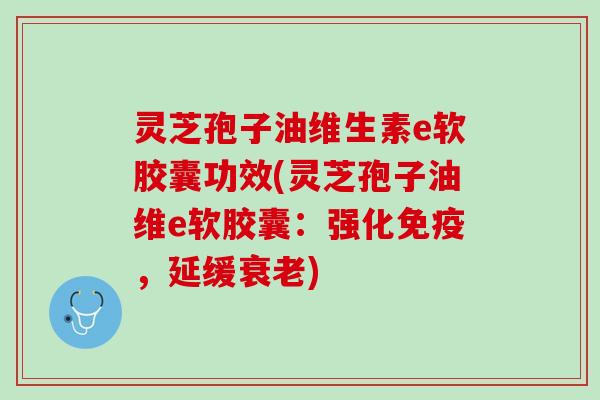 灵芝孢子油维生素e软胶囊功效(灵芝孢子油维e软胶囊：强化免疫，延缓衰老)