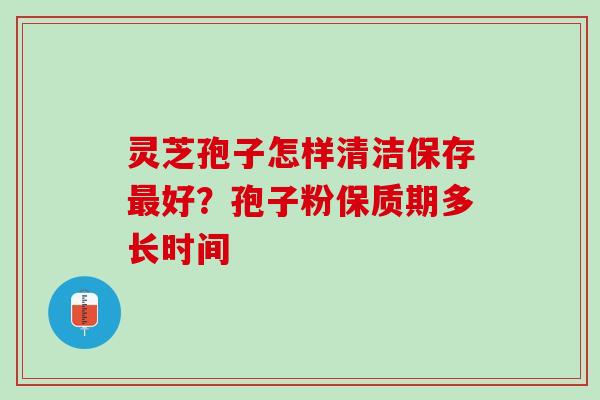 灵芝孢子怎样清洁保存最好？孢子粉保质期多长时间
