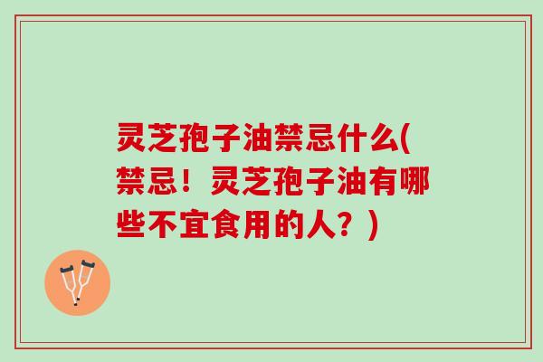 灵芝孢子油禁忌什么(禁忌！灵芝孢子油有哪些不宜食用的人？)