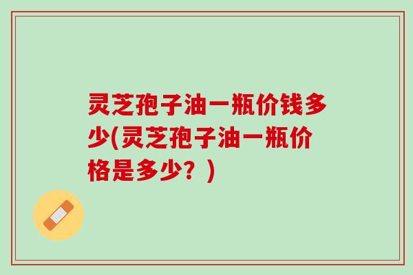 灵芝孢子油一瓶价钱多少(灵芝孢子油一瓶价格是多少？)