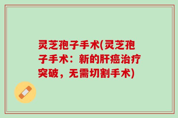 灵芝孢子手术(灵芝孢子手术：新的肝癌治疗突破，无需切割手术)