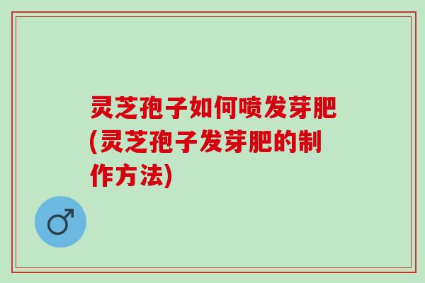 灵芝孢子如何喷发芽肥(灵芝孢子发芽肥的制作方法)