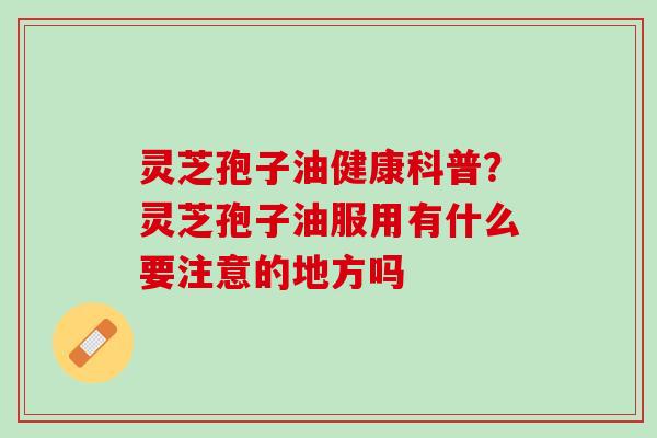 灵芝孢子油健康科普？灵芝孢子油服用有什么要注意的地方吗