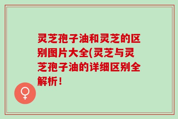 灵芝孢子油和灵芝的区别图片大全(灵芝与灵芝孢子油的详细区别全解析！