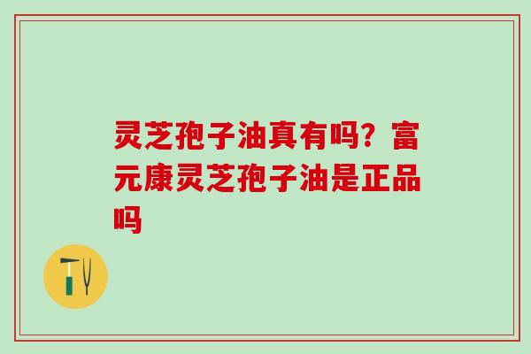 灵芝孢子油真有吗？富元康灵芝孢子油是正品吗