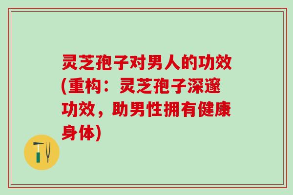 灵芝孢子对男人的功效(重构：灵芝孢子深邃功效，助男性拥有健康身体)