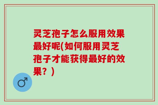 灵芝孢子怎么服用效果好呢(如何服用灵芝孢子才能获得好的效果？)