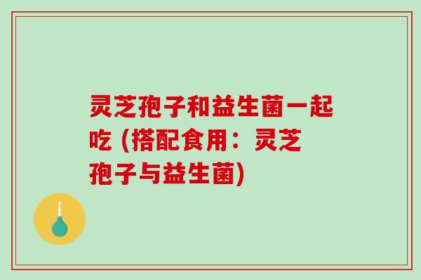灵芝孢子和益生菌一起吃 (搭配食用：灵芝孢子与益生菌)