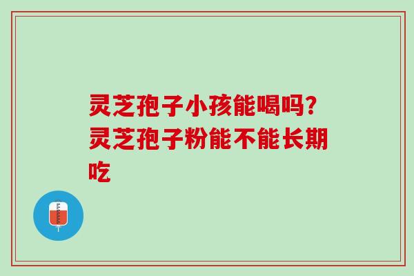 灵芝孢子小孩能喝吗？灵芝孢子粉能不能长期吃