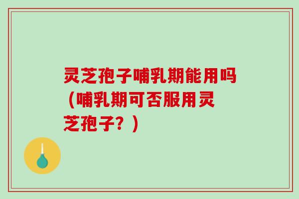 灵芝孢子哺乳期能用吗 (哺乳期可否服用灵芝孢子？)