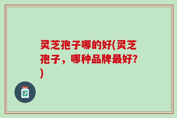灵芝孢子哪的好(灵芝孢子，哪种品牌好？)