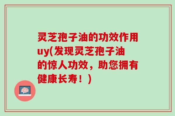 灵芝孢子油的功效作用uy(发现灵芝孢子油的惊人功效，助您拥有健康长寿！)