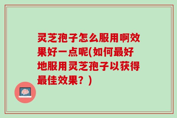 灵芝孢子怎么服用啊效果好一点呢(如何最好地服用灵芝孢子以获得最佳效果？)