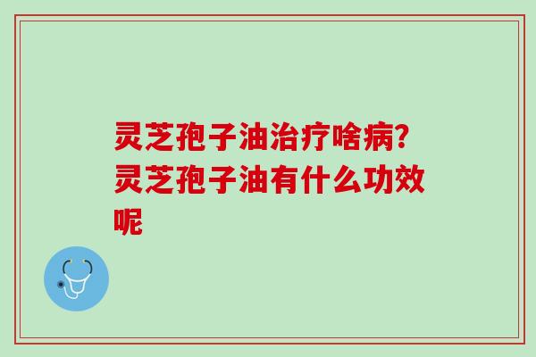 灵芝孢子油治疗啥病？灵芝孢子油有什么功效呢