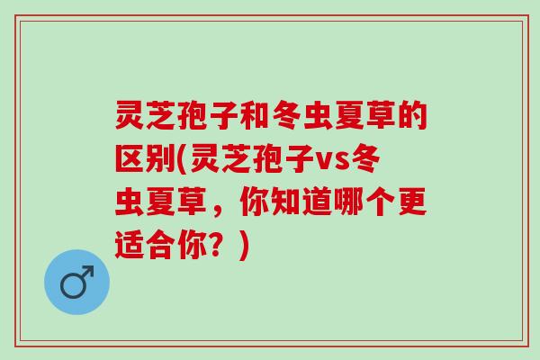 灵芝孢子和冬虫夏草的区别(灵芝孢子vs冬虫夏草，你知道哪个更适合你？)