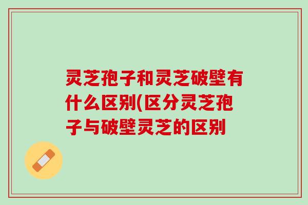 灵芝孢子和灵芝破壁有什么区别(区分灵芝孢子与破壁灵芝的区别 灵芝孢子和灵芝破壁有什么区别(区分灵芝孢子与破壁灵芝的区别