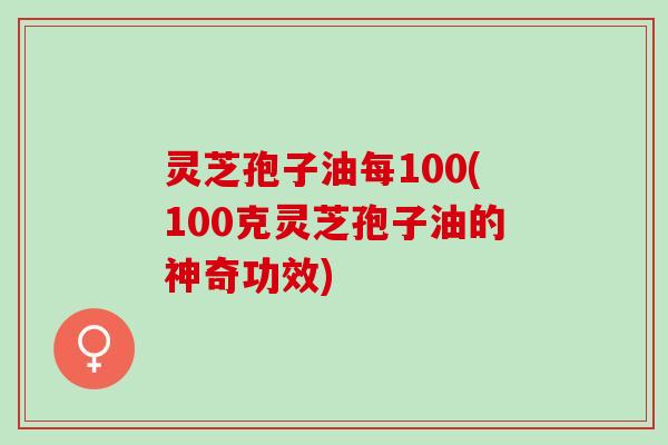 灵芝孢子油每100(100克灵芝孢子油的神奇功效) 灵芝孢子油每100(100克灵芝孢子油的神奇功效)