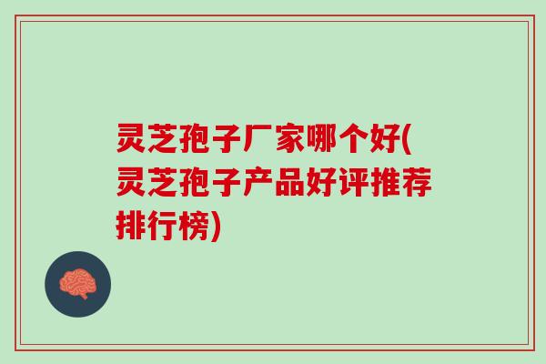 灵芝孢子厂家哪个好(灵芝孢子产品好评推荐排行榜)