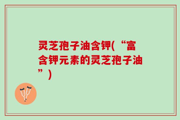 灵芝孢子油含钾(“富含钾元素的灵芝孢子油”)