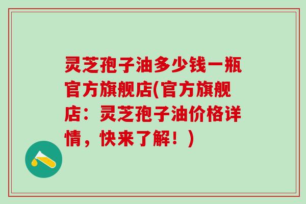 灵芝孢子油多少钱一瓶官方旗舰店(官方旗舰店:灵芝孢子油价格详情,快来了解!) 灵芝孢子油多少钱一瓶官方旗舰店(官方旗舰店:灵芝孢子油价格详情,快来了解!)