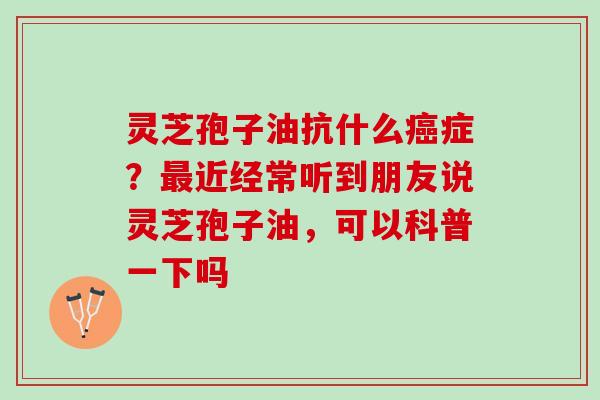 灵芝孢子油抗什么症？近经常听到朋友说灵芝孢子油，可以科普一下吗
