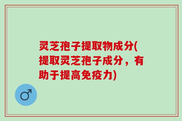 灵芝孢子提取物成分(提取灵芝孢子成分，有助于提高免疫力)