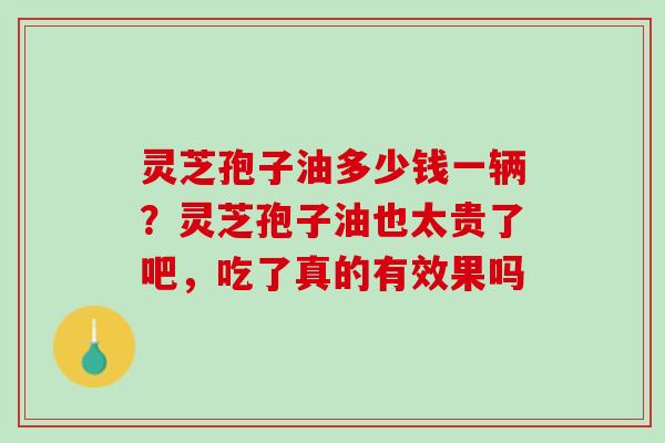 灵芝孢子油多少钱一辆?灵芝孢子油也太贵了吧,吃了真的有效果吗 灵芝孢子油多少钱一辆?灵芝孢子油也太贵了吧,吃了真的有效果吗